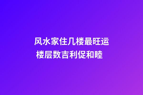 风水家住几楼最旺运 楼层数吉利促和睦